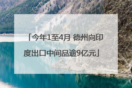 今年1至4月 德州向印度出口中间品逾9亿元