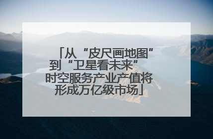 从“皮尺画地图”到“卫星看未来” 时空服务产业产值将形成万亿级市场