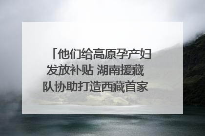 他们给高原孕产妇发放补贴 湖南援藏队协助打造西藏首家高原产儿协同中心