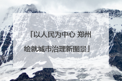 以人民为中心 郑州绘就城市治理新图景