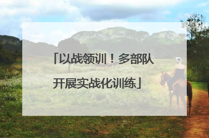 以战领训！多部队开展实战化训练