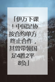 伊万下课！中国足协按合约单方终止合作，其曾带领国足4胜2平8负