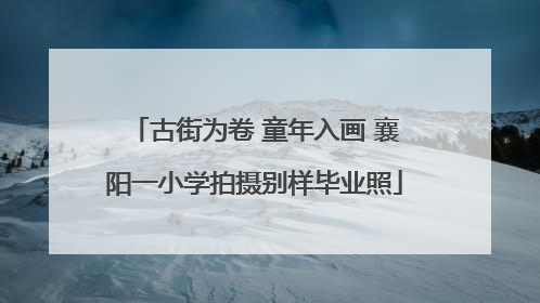 古街为卷 童年入画 襄阳一小学拍摄别样毕业照