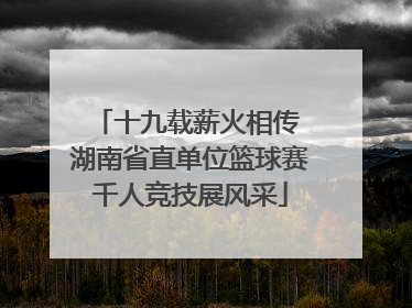 十九载薪火相传 湖南省直单位篮球赛千人竞技展风采