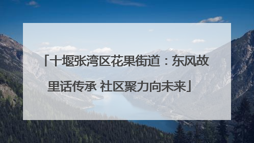 十堰张湾区花果街道：东风故里话传承 社区聚力向未来