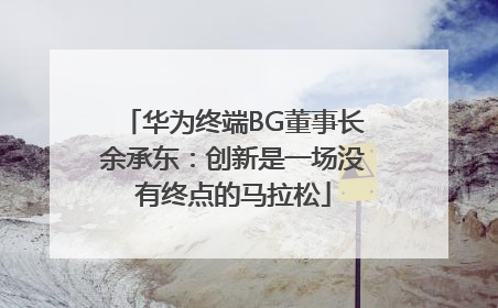 华为终端BG董事长余承东：创新是一场没有终点的马拉松