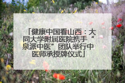 健康中国看山西：大同大学附属医院携手“泉派中医”团队举行中医师承授牌仪式