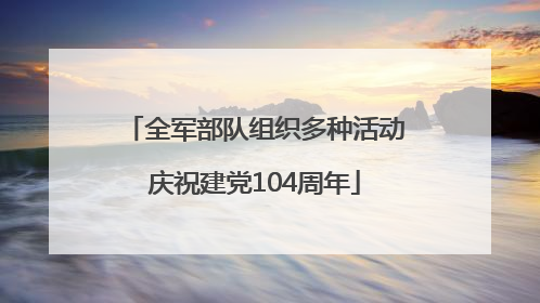 全军部队组织多种活动庆祝建党104周年