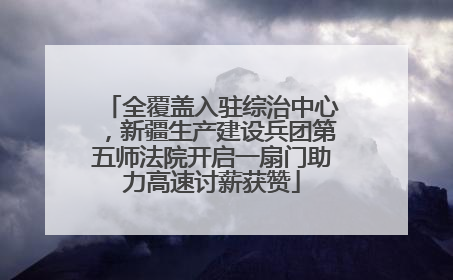 全覆盖入驻综治中心，新疆生产建设兵团第五师法院开启一扇门助力高速讨薪获赞