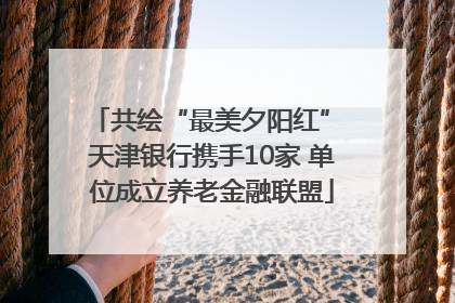 共绘“最美夕阳红” 天津银行携手10家 单位成立养老金融联盟