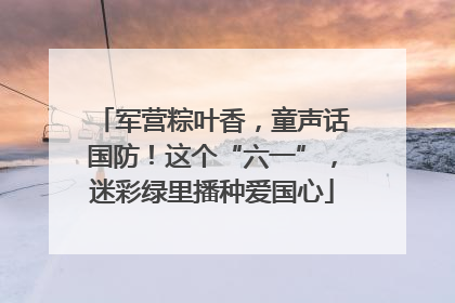 军营粽叶香，童声话国防！这个“六一”，迷彩绿里播种爱国心
