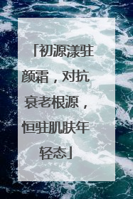 初源漾驻颜霜，对抗衰老根源，恒驻肌肤年轻态