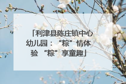 利津县陈庄镇中心幼儿园：“粽”情体验 “粽”享童趣