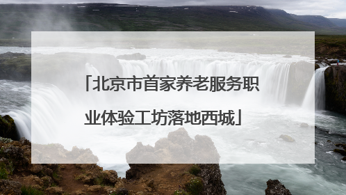 北京市首家养老服务职业体验工坊落地西城