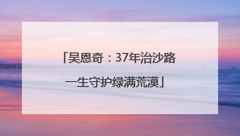 吴恩奇：37年治沙路 一生守护绿满荒漠