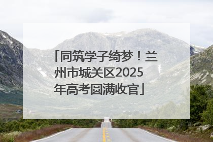 同筑学子绮梦！兰州市城关区2025年高考圆满收官