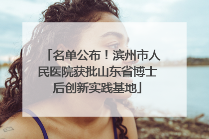 名单公布！滨州市人民医院获批山东省博士后创新实践基地