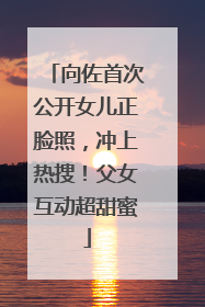 向佐首次公开女儿正脸照，冲上热搜！父女互动超甜蜜