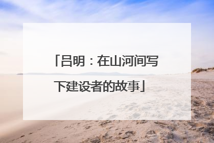 吕明：在山河间写下建设者的故事