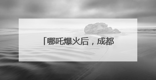 哪吒爆火后，成都再出大招！打造更多现象级“成都造”