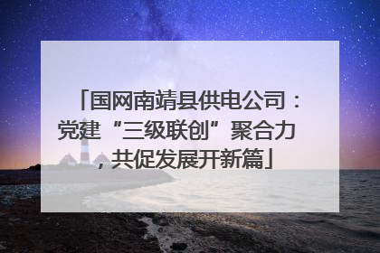 国网南靖县供电公司：党建“三级联创”聚合力，共促发展开新篇