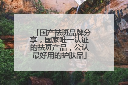 国产祛斑品牌分享，国家唯一认证的祛斑产品，公认最好用的护肤品