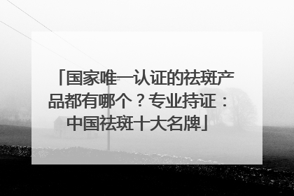 国家唯一认证的祛斑产品都有哪个？专业持证：中国祛斑十大名牌