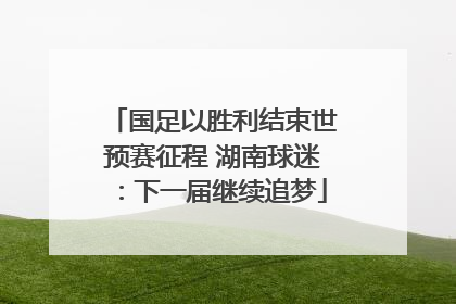 国足以胜利结束世预赛征程 湖南球迷：下一届继续追梦