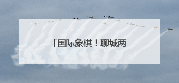 国际象棋！聊城两位学子晋级第十五届全国运动会决赛