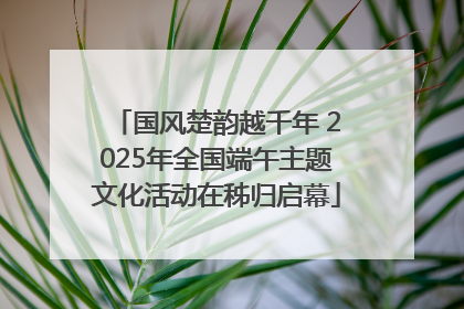 国风楚韵越千年 2025年全国端午主题文化活动在秭归启幕