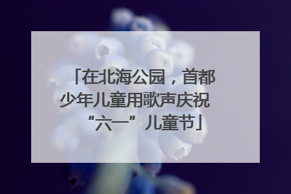 在北海公园，首都少年儿童用歌声庆祝“六一”儿童节