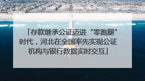 存款继承公证迈进“零跑腿”时代，河北在全国率先实现公证机构与银行数据实时交互