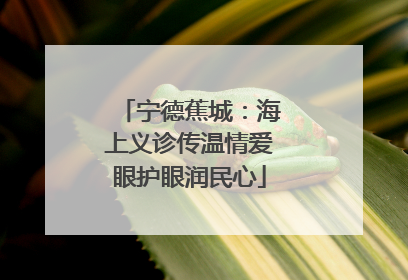 宁德蕉城：海上义诊传温情爱眼护眼润民心