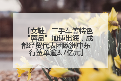 女鞋、二手车等特色“蓉品”加速出海，成都经贸代表团欧洲中东行签单逾3.7亿元