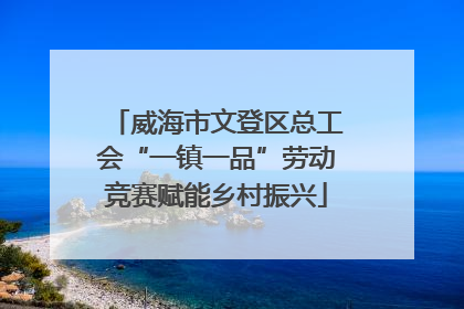 威海市文登区总工会“一镇一品”劳动竞赛赋能乡村振兴
