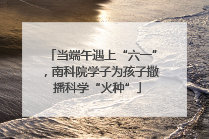 当端午遇上“六一”，南科院学子为孩子撒播科学“火种”