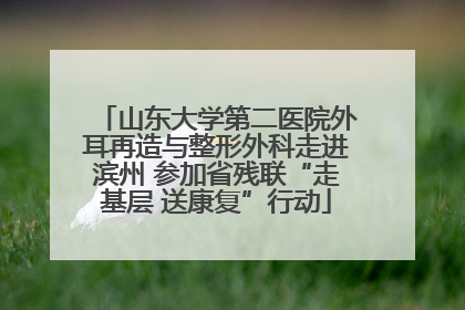 山东大学第二医院外耳再造与整形外科走进滨州 参加省残联“走基层 送康复”行动