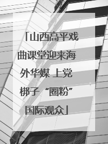 山西高平戏曲课堂迎来海外华媒 上党梆子“圈粉”国际观众