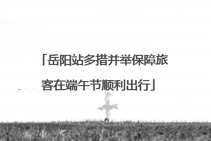 岳阳站多措并举保障旅客在端午节顺利出行