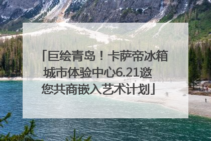 巨绘青岛！卡萨帝冰箱城市体验中心6.21邀您共商嵌入艺术计划