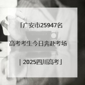 广安市25947名高考考生今日奔赴考场｜2025四川高考