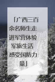 广西三百余名师生走进军营体验军旅生活 感受国防力量