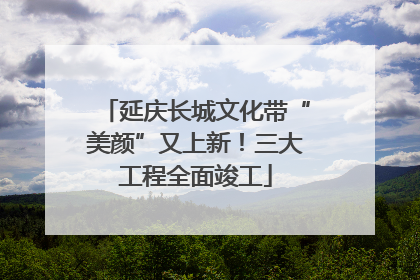 延庆长城文化带“美颜”又上新！三大工程全面竣工