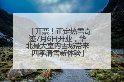 开票！正定热雪奇迹7月6日开业，华北最大室内雪场带来四季滑雪新体验