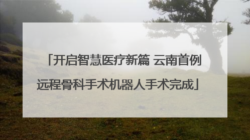开启智慧医疗新篇 云南首例远程骨科手术机器人手术完成