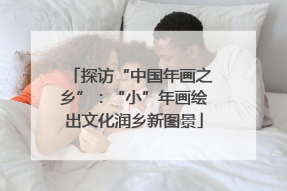探访“中国年画之乡”：“小”年画绘出文化润乡新图景