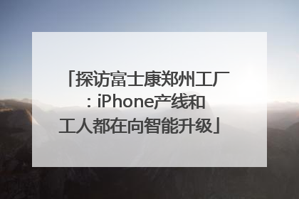 探访富士康郑州工厂：iPhone产线和工人都在向智能升级