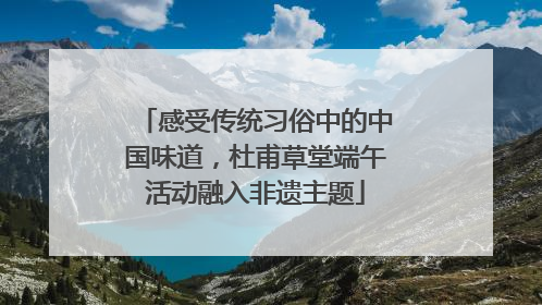 感受传统习俗中的中国味道，杜甫草堂端午活动融入非遗主题