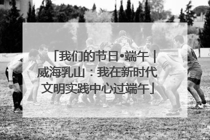 我们的节日•端午｜威海乳山：我在新时代文明实践中心过端午