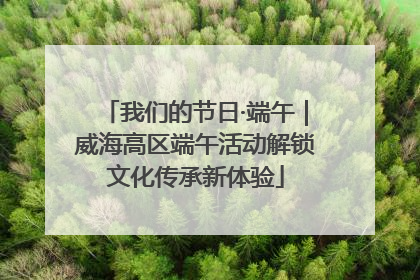我们的节日·端午｜威海高区端午活动解锁文化传承新体验